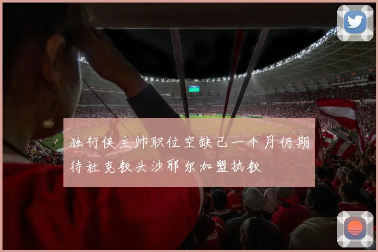 独行侠主帅职位空缺已一个月仍期待杜克教头沙耶尔加盟执教
