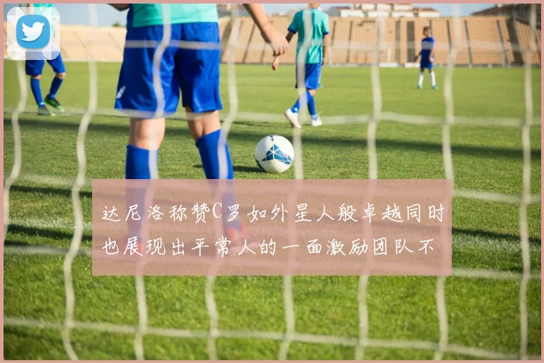 达尼洛称赞C罗如外星人般卓越同时也展现出平常人的一面激励团队不断进步