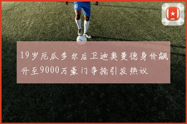 19岁厄瓜多尔后卫迪奥曼德身价飙升至9000万豪门争抢引发热议