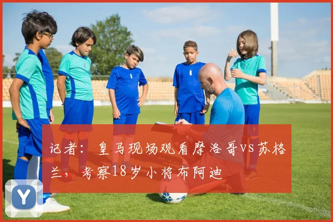记者：皇马现场观看摩洛哥vs苏格兰，考察18岁小将布阿迪