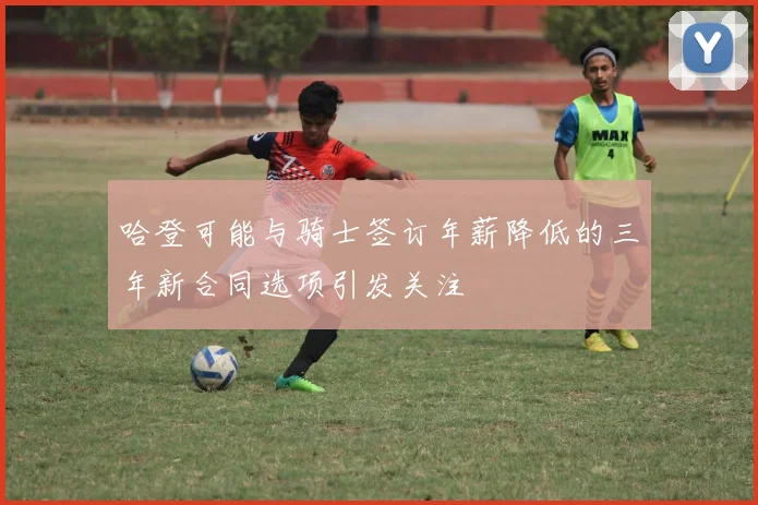 哈登可能与骑士签订年薪降低的三年新合同选项引发关注
