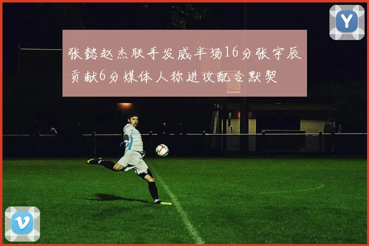 张懿赵杰联手发威半场16分张宇辰贡献6分媒体人称进攻配合默契