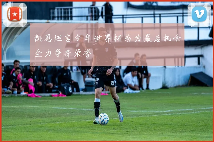 凯恩坦言今年世界杯或为最后机会全力争夺荣誉