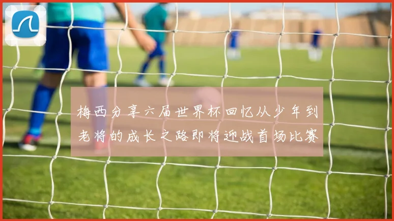 梅西分享六届世界杯回忆从少年到老将的成长之路即将迎战首场比赛