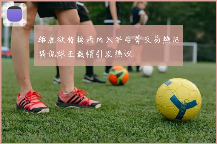 雄鹿欲将梅西纳入字母哥交易热记调侃球王戴帽引发热议