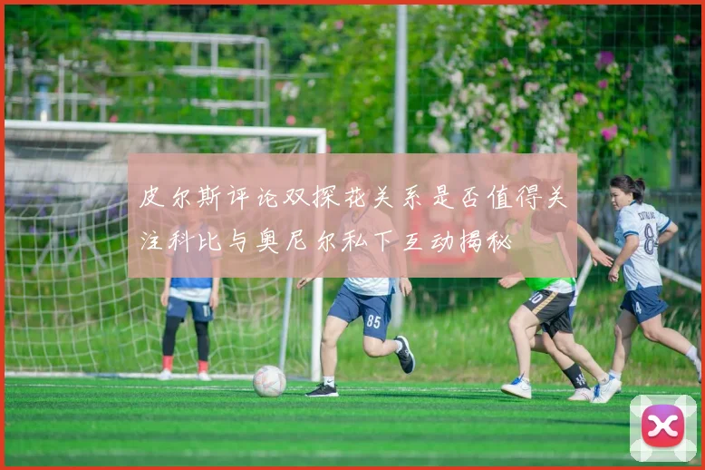 皮尔斯评论双探花关系是否值得关注科比与奥尼尔私下互动揭秘