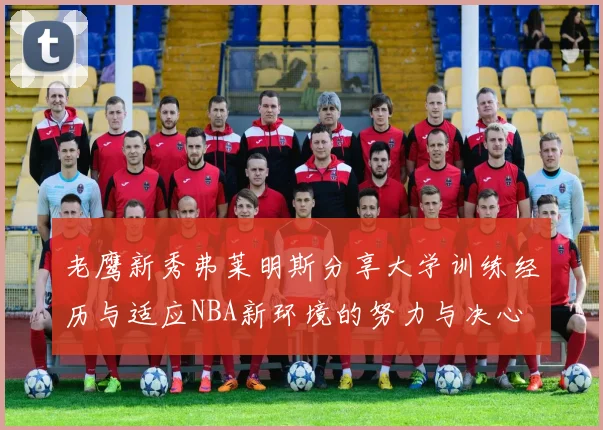 老鹰新秀弗莱明斯分享大学训练经历与适应NBA新环境的努力与决心