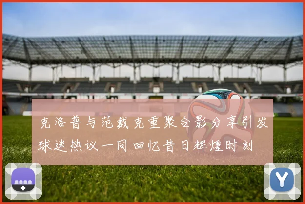 克洛普与范戴克重聚合影分享引发球迷热议一同回忆昔日辉煌时刻