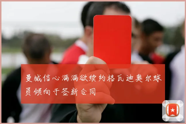 曼城信心满满欲续约格瓦迪奥尔球员倾向于签新合同