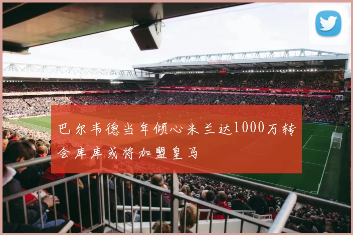 巴尔韦德当年倾心米兰达1000万转会库库或将加盟皇马