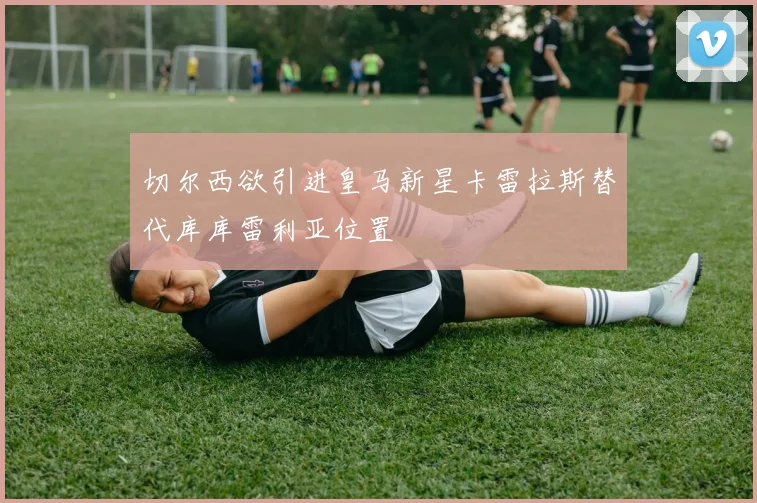 切尔西欲引进皇马新星卡雷拉斯替代库库雷利亚位置