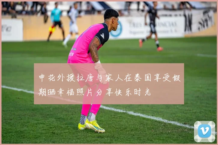 申花外援拉唐与家人在泰国享受假期晒幸福照片分享快乐时光